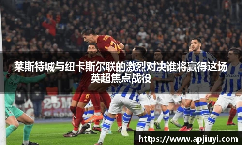 莱斯特城与纽卡斯尔联的激烈对决谁将赢得这场英超焦点战役